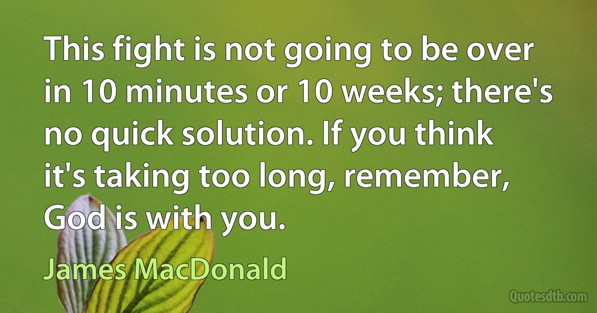 This fight is not going to be over in 10 minutes or 10 weeks; there's no quick solution. If you think it's taking too long, remember, God is with you. (James MacDonald)