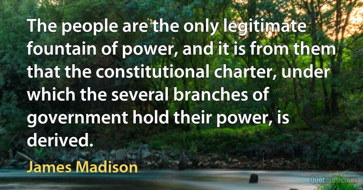 The people are the only legitimate fountain of power, and it is from them that the constitutional charter, under which the several branches of government hold their power, is derived. (James Madison)