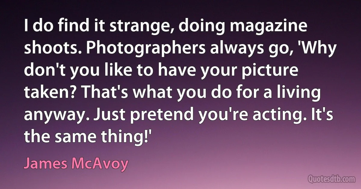 I do find it strange, doing magazine shoots. Photographers always go, 'Why don't you like to have your picture taken? That's what you do for a living anyway. Just pretend you're acting. It's the same thing!' (James McAvoy)