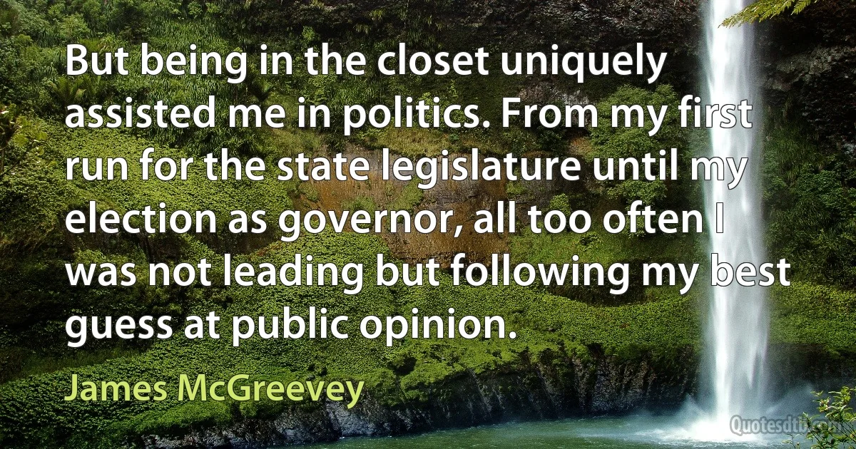 But being in the closet uniquely assisted me in politics. From my first run for the state legislature until my election as governor, all too often I was not leading but following my best guess at public opinion. (James McGreevey)