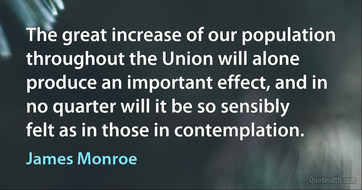 The great increase of our population throughout the Union will alone produce an important effect, and in no quarter will it be so sensibly felt as in those in contemplation. (James Monroe)