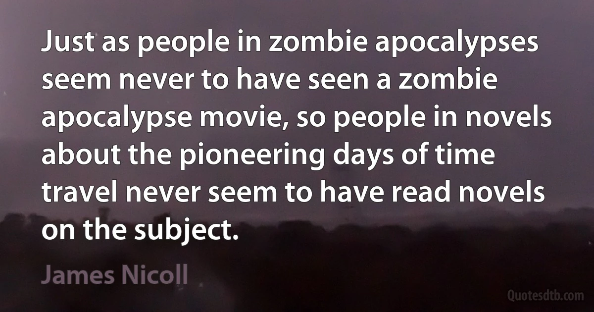 Just as people in zombie apocalypses seem never to have seen a zombie apocalypse movie, so people in novels about the pioneering days of time travel never seem to have read novels on the subject. (James Nicoll)