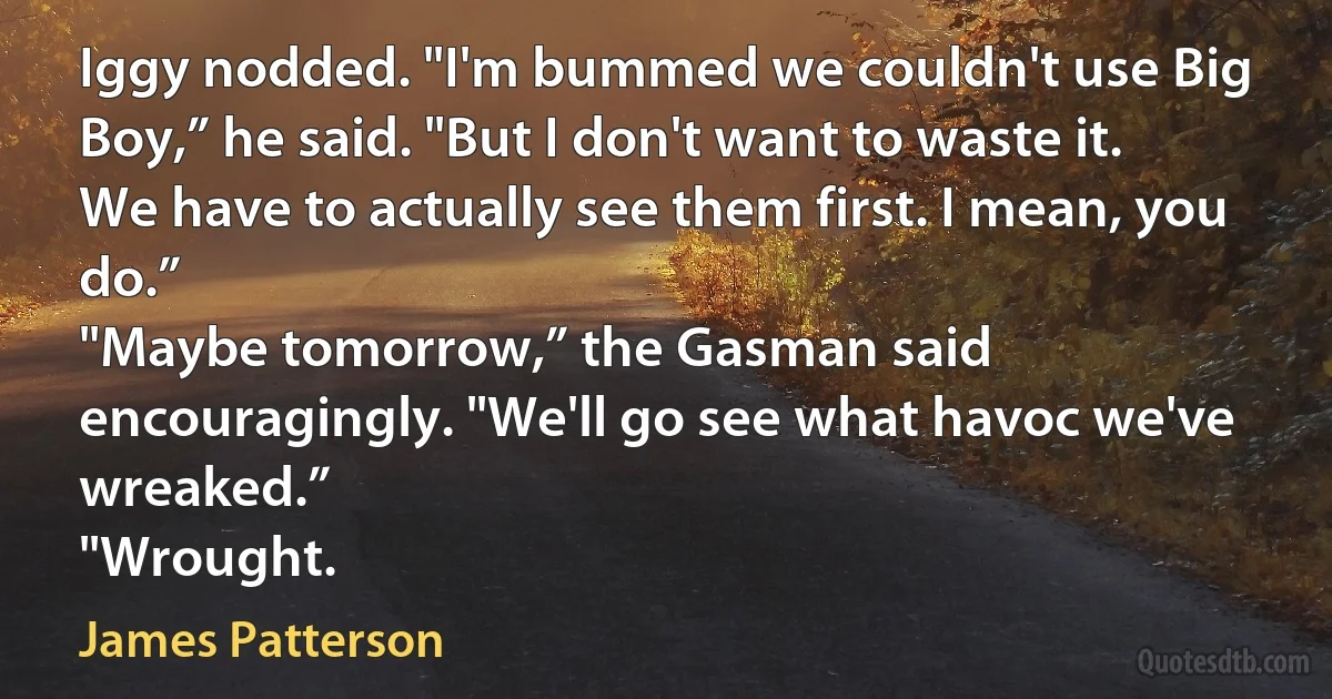 Iggy nodded. "I'm bummed we couldn't use Big Boy,” he said. "But I don't want to waste it. We have to actually see them first. I mean, you do.”
"Maybe tomorrow,” the Gasman said encouragingly. "We'll go see what havoc we've wreaked.”
"Wrought. (James Patterson)