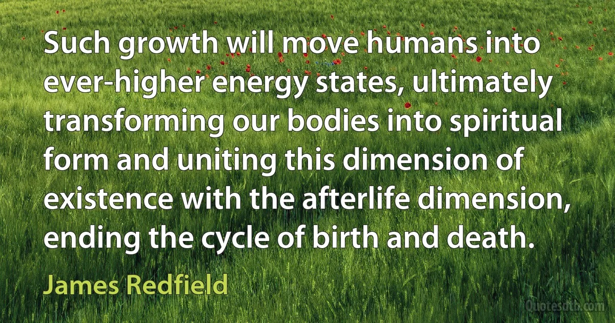 Such growth will move humans into ever-higher energy states, ultimately transforming our bodies into spiritual form and uniting this dimension of existence with the afterlife dimension, ending the cycle of birth and death. (James Redfield)