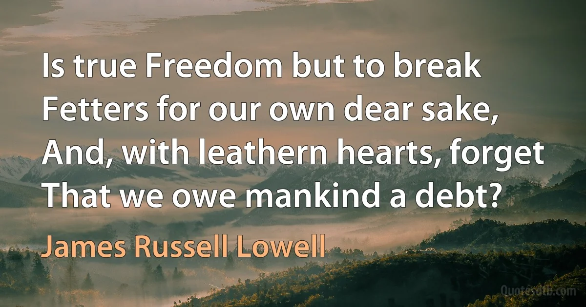 Is true Freedom but to break
Fetters for our own dear sake,
And, with leathern hearts, forget
That we owe mankind a debt? (James Russell Lowell)