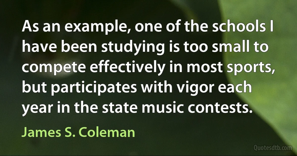 As an example, one of the schools I have been studying is too small to compete effectively in most sports, but participates with vigor each year in the state music contests. (James S. Coleman)