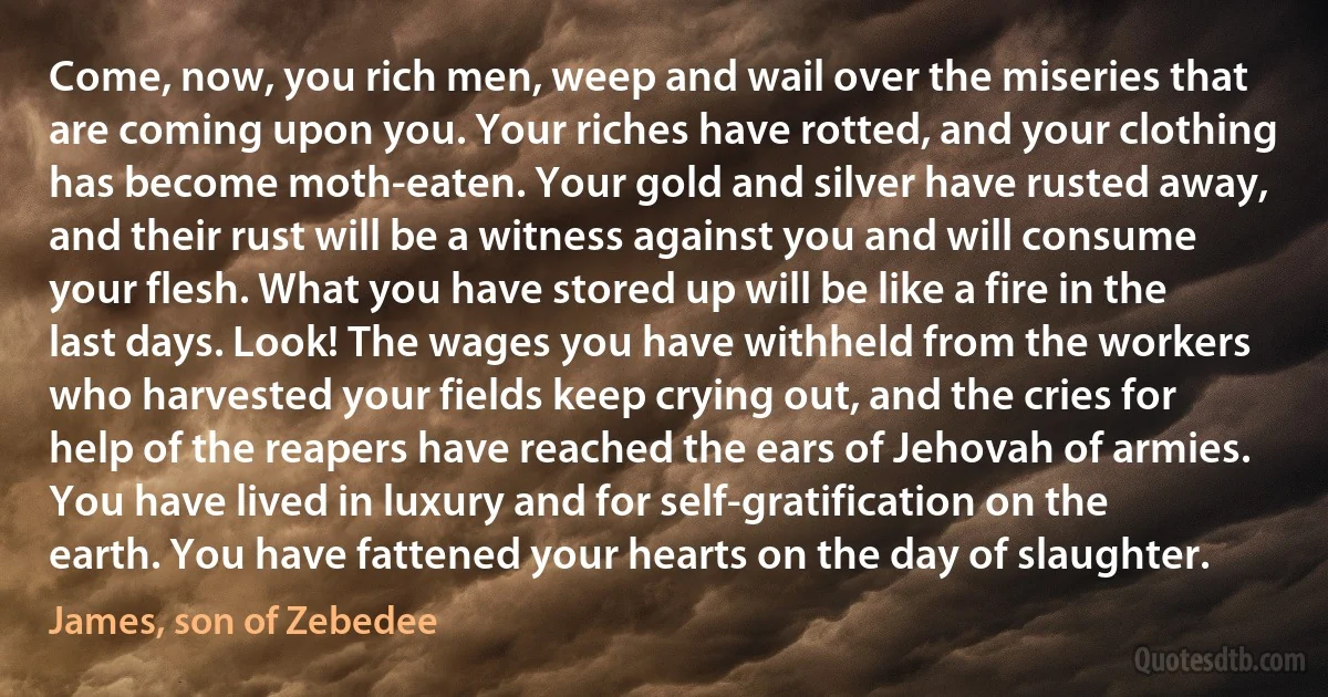 Come, now, you rich men, weep and wail over the miseries that are coming upon you. Your riches have rotted, and your clothing has become moth-eaten. Your gold and silver have rusted away, and their rust will be a witness against you and will consume your flesh. What you have stored up will be like a fire in the last days. Look! The wages you have withheld from the workers who harvested your fields keep crying out, and the cries for help of the reapers have reached the ears of Jehovah of armies. You have lived in luxury and for self-gratification on the earth. You have fattened your hearts on the day of slaughter. (James, son of Zebedee)