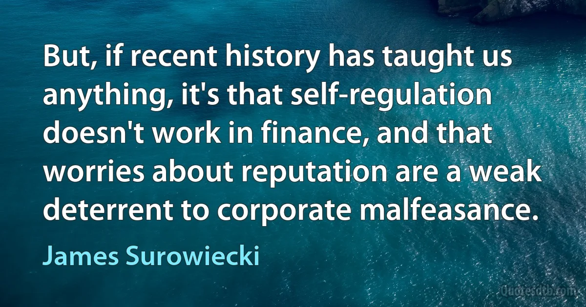 But, if recent history has taught us anything, it's that self-regulation doesn't work in finance, and that worries about reputation are a weak deterrent to corporate malfeasance. (James Surowiecki)