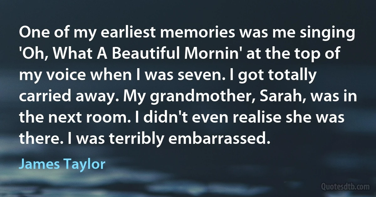 One of my earliest memories was me singing 'Oh, What A Beautiful Mornin' at the top of my voice when I was seven. I got totally carried away. My grandmother, Sarah, was in the next room. I didn't even realise she was there. I was terribly embarrassed. (James Taylor)