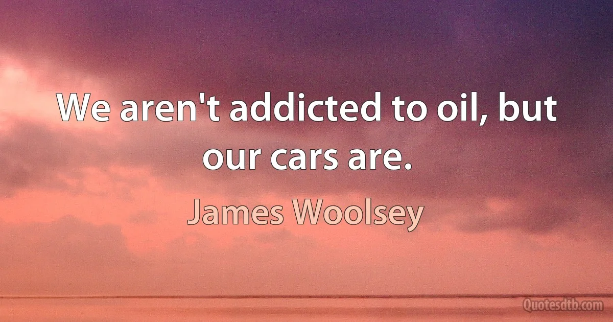 We aren't addicted to oil, but our cars are. (James Woolsey)