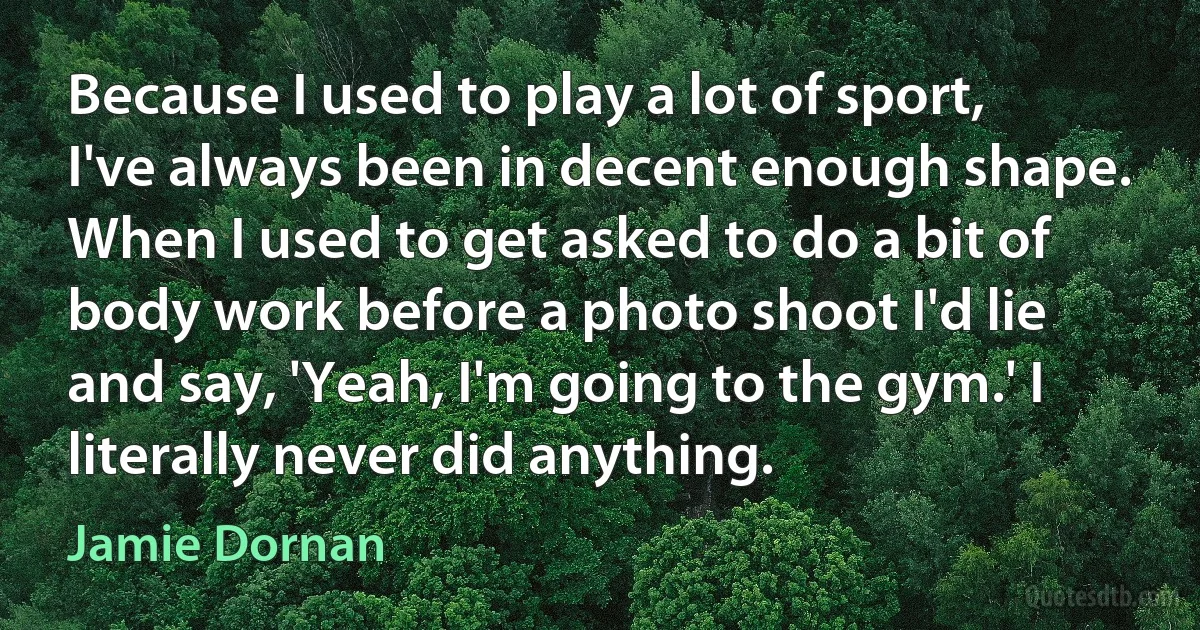 Because I used to play a lot of sport, I've always been in decent enough shape. When I used to get asked to do a bit of body work before a photo shoot I'd lie and say, 'Yeah, I'm going to the gym.' I literally never did anything. (Jamie Dornan)