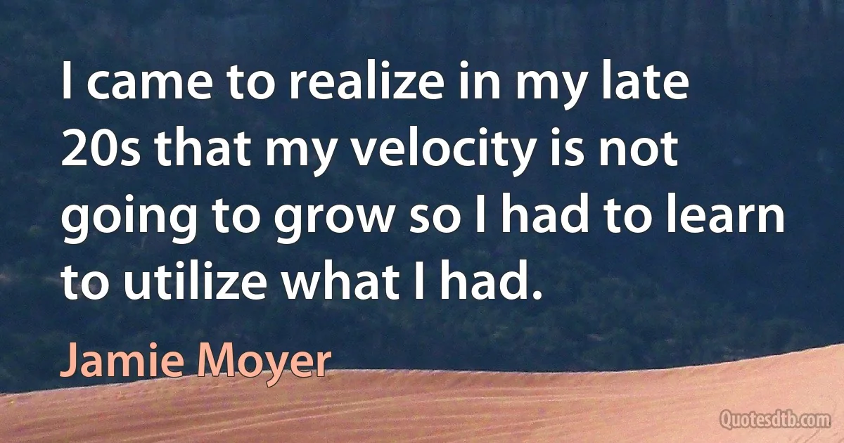 I came to realize in my late 20s that my velocity is not going to grow so I had to learn to utilize what I had. (Jamie Moyer)