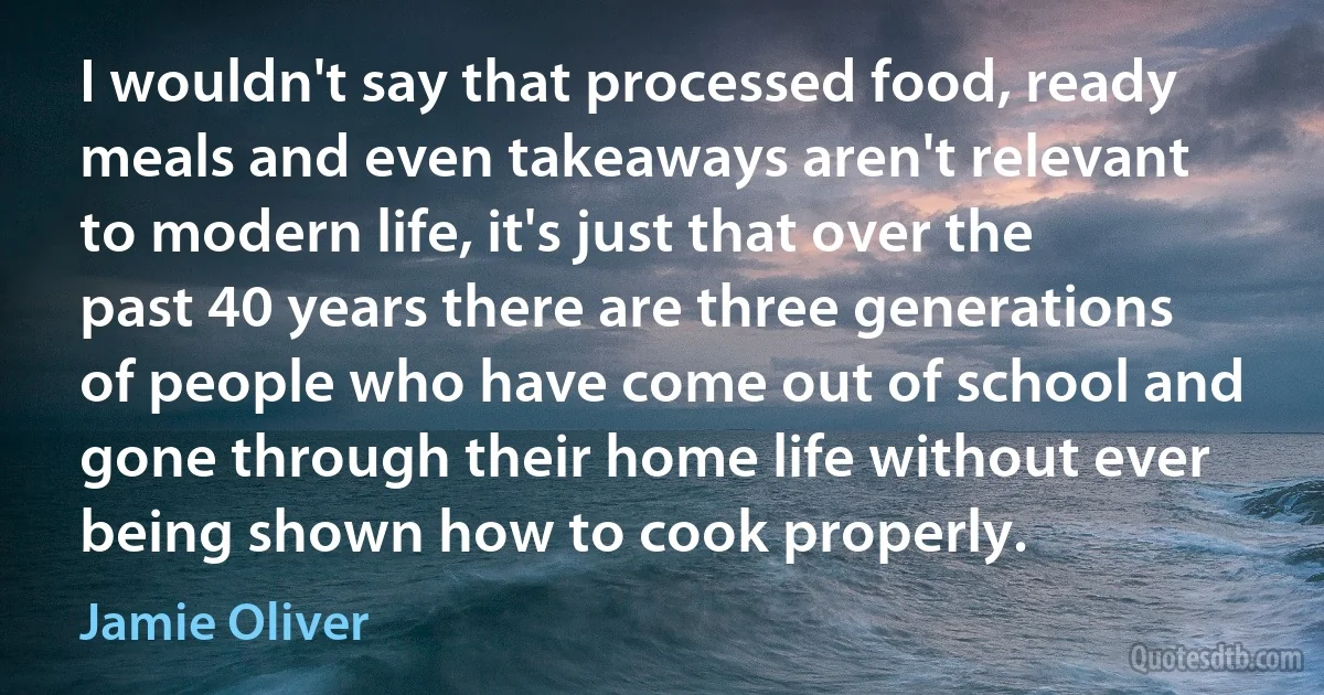 I wouldn't say that processed food, ready meals and even takeaways aren't relevant to modern life, it's just that over the past 40 years there are three generations of people who have come out of school and gone through their home life without ever being shown how to cook properly. (Jamie Oliver)