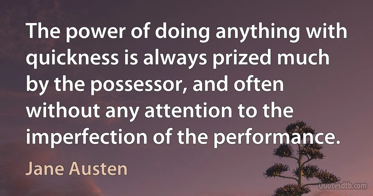 The power of doing anything with quickness is always prized much by the possessor, and often without any attention to the imperfection of the performance. (Jane Austen)