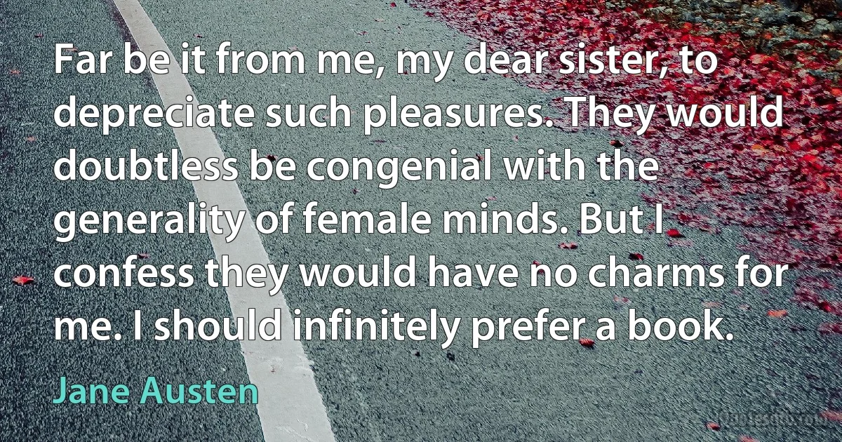 Far be it from me, my dear sister, to depreciate such pleasures. They would doubtless be congenial with the generality of female minds. But I confess they would have no charms for me. I should infinitely prefer a book. (Jane Austen)