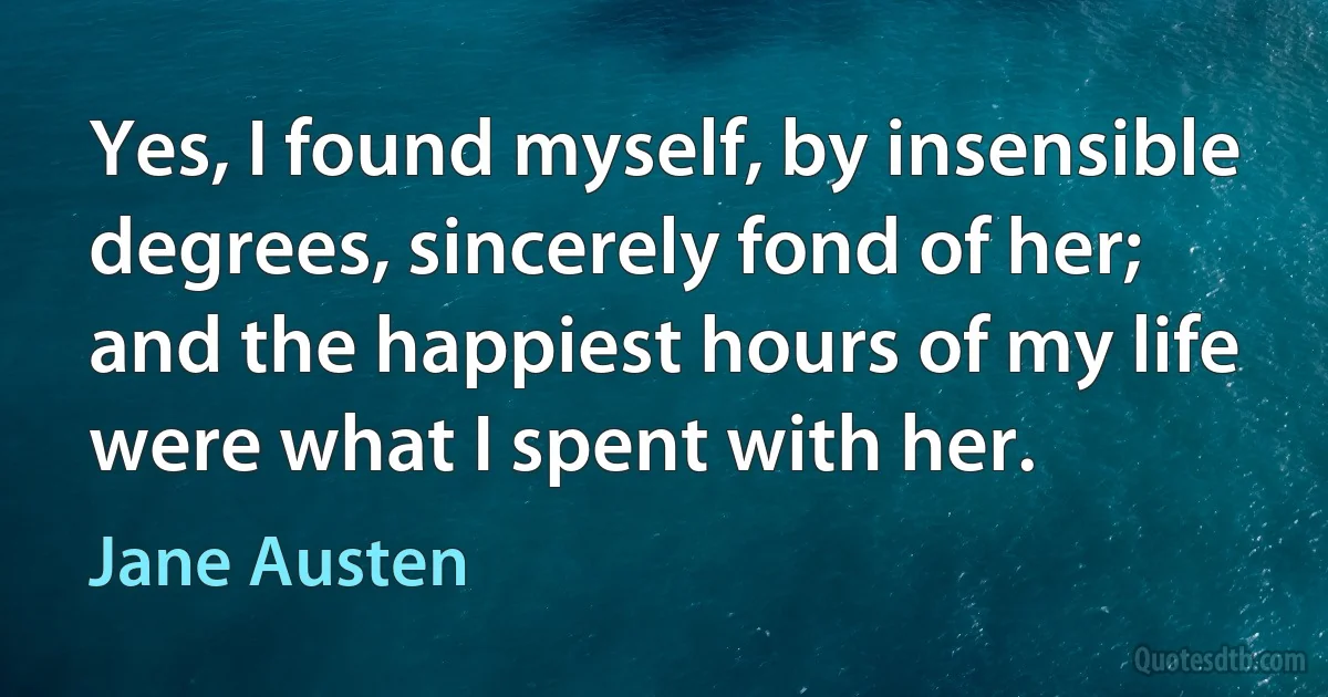 Yes, I found myself, by insensible degrees, sincerely fond of her; and the happiest hours of my life were what I spent with her. (Jane Austen)