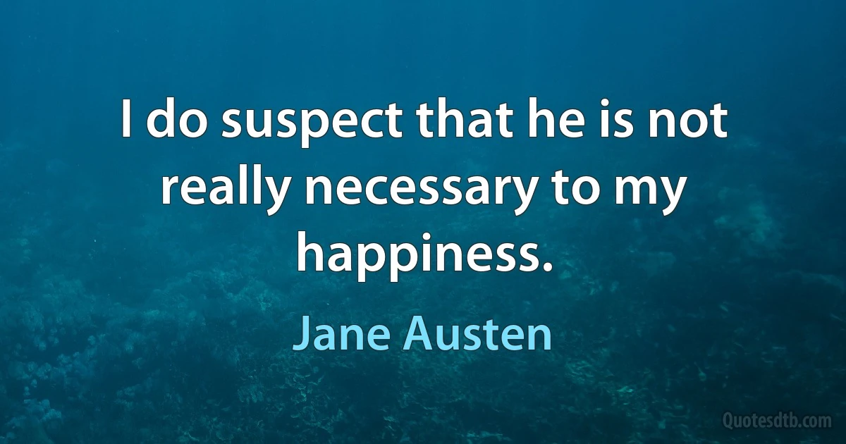 I do suspect that he is not really necessary to my happiness. (Jane Austen)