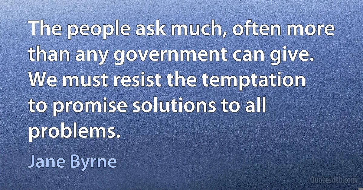 The people ask much, often more than any government can give. We must resist the temptation to promise solutions to all problems. (Jane Byrne)