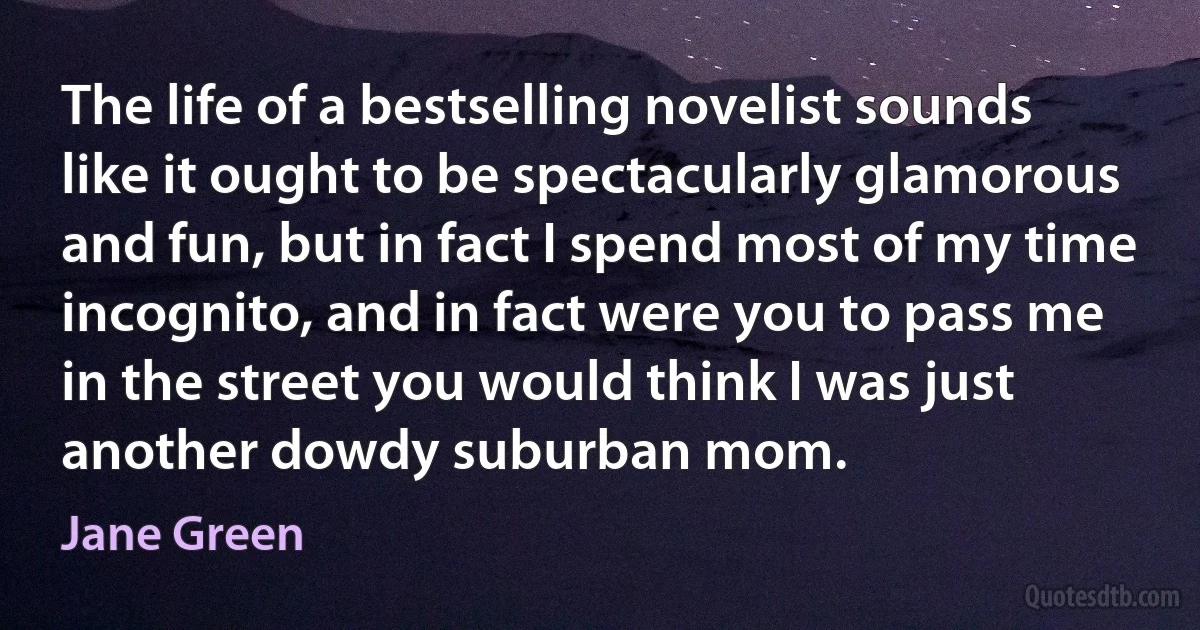 The life of a bestselling novelist sounds like it ought to be spectacularly glamorous and fun, but in fact I spend most of my time incognito, and in fact were you to pass me in the street you would think I was just another dowdy suburban mom. (Jane Green)