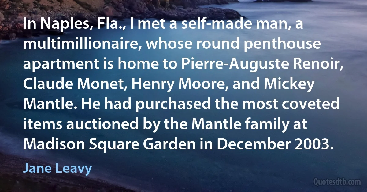 In Naples, Fla., I met a self-made man, a multimillionaire, whose round penthouse apartment is home to Pierre-Auguste Renoir, Claude Monet, Henry Moore, and Mickey Mantle. He had purchased the most coveted items auctioned by the Mantle family at Madison Square Garden in December 2003. (Jane Leavy)