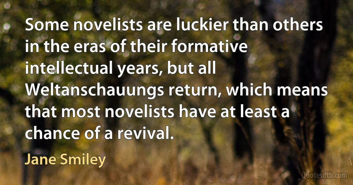 Some novelists are luckier than others in the eras of their formative intellectual years, but all Weltanschauungs return, which means that most novelists have at least a chance of a revival. (Jane Smiley)