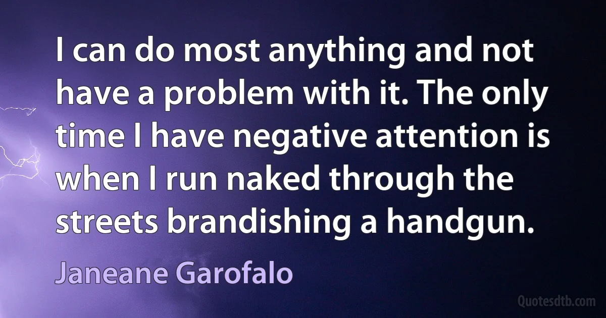 I can do most anything and not have a problem with it. The only time I have negative attention is when I run naked through the streets brandishing a handgun. (Janeane Garofalo)