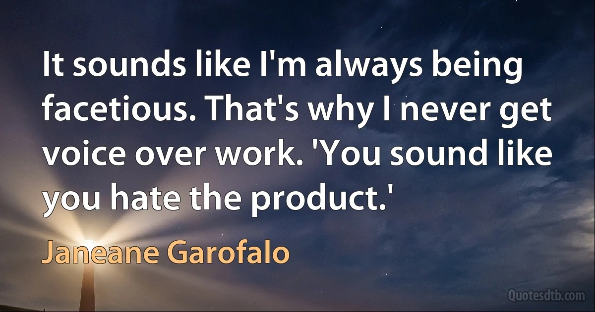 It sounds like I'm always being facetious. That's why I never get voice over work. 'You sound like you hate the product.' (Janeane Garofalo)