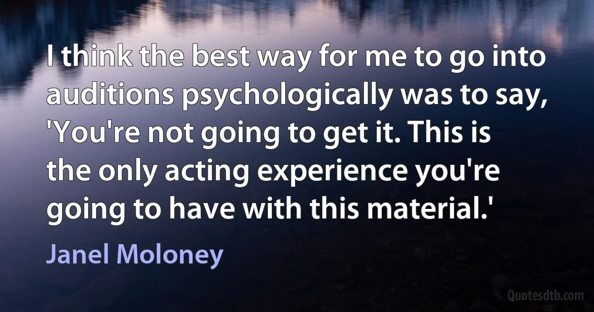 I think the best way for me to go into auditions psychologically was to say, 'You're not going to get it. This is the only acting experience you're going to have with this material.' (Janel Moloney)