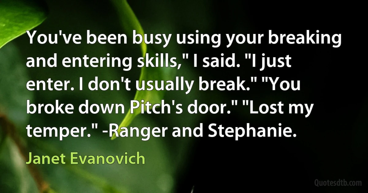 You've been busy using your breaking and entering skills," I said. "I just enter. I don't usually break." "You broke down Pitch's door." "Lost my temper." -Ranger and Stephanie. (Janet Evanovich)