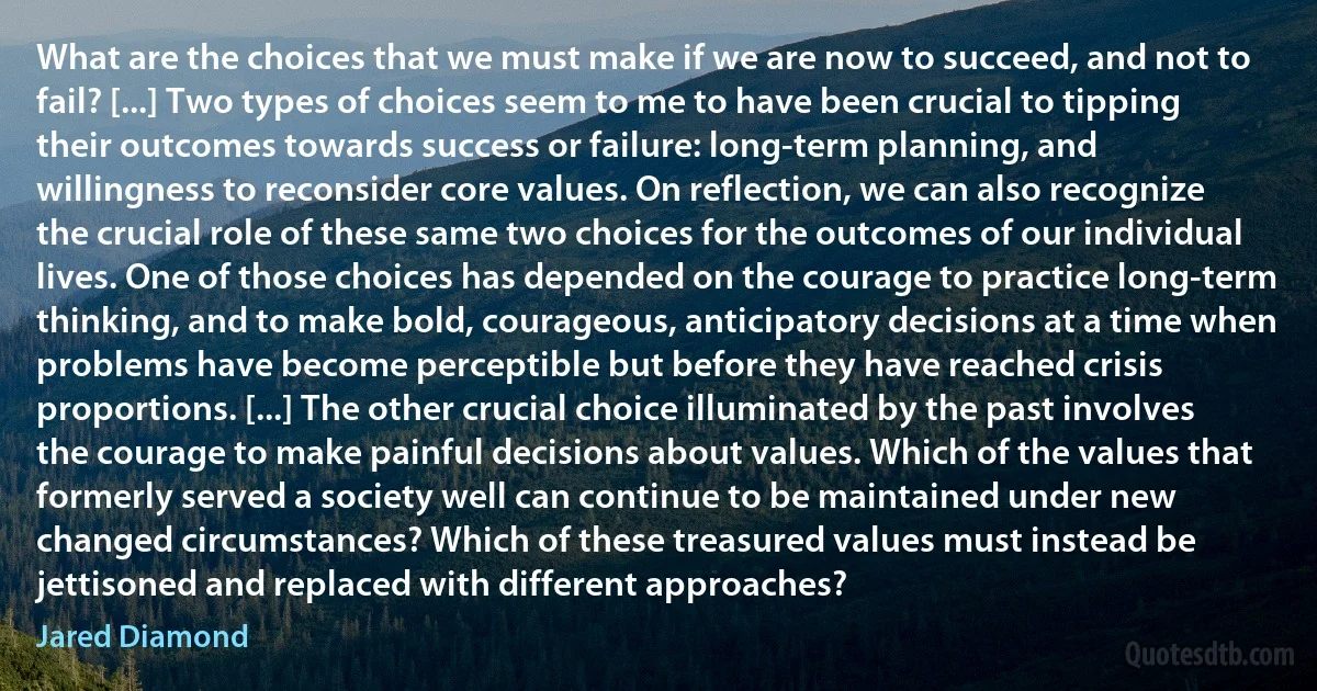 What are the choices that we must make if we are now to succeed, and not to fail? [...] Two types of choices seem to me to have been crucial to tipping their outcomes towards success or failure: long-term planning, and willingness to reconsider core values. On reflection, we can also recognize the crucial role of these same two choices for the outcomes of our individual lives. One of those choices has depended on the courage to practice long-term thinking, and to make bold, courageous, anticipatory decisions at a time when problems have become perceptible but before they have reached crisis proportions. [...] The other crucial choice illuminated by the past involves the courage to make painful decisions about values. Which of the values that formerly served a society well can continue to be maintained under new changed circumstances? Which of these treasured values must instead be jettisoned and replaced with different approaches? (Jared Diamond)