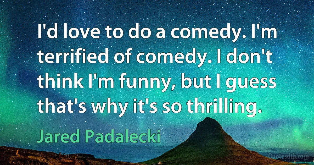 I'd love to do a comedy. I'm terrified of comedy. I don't think I'm funny, but I guess that's why it's so thrilling. (Jared Padalecki)