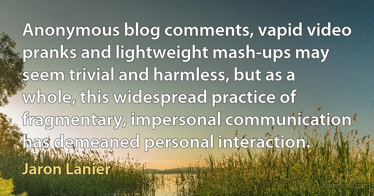 Anonymous blog comments, vapid video pranks and lightweight mash-ups may seem trivial and harmless, but as a whole, this widespread practice of fragmentary, impersonal communication has demeaned personal interaction. (Jaron Lanier)