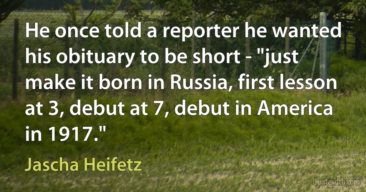 He once told a reporter he wanted his obituary to be short - "just make it born in Russia, first lesson at 3, debut at 7, debut in America in 1917." (Jascha Heifetz)