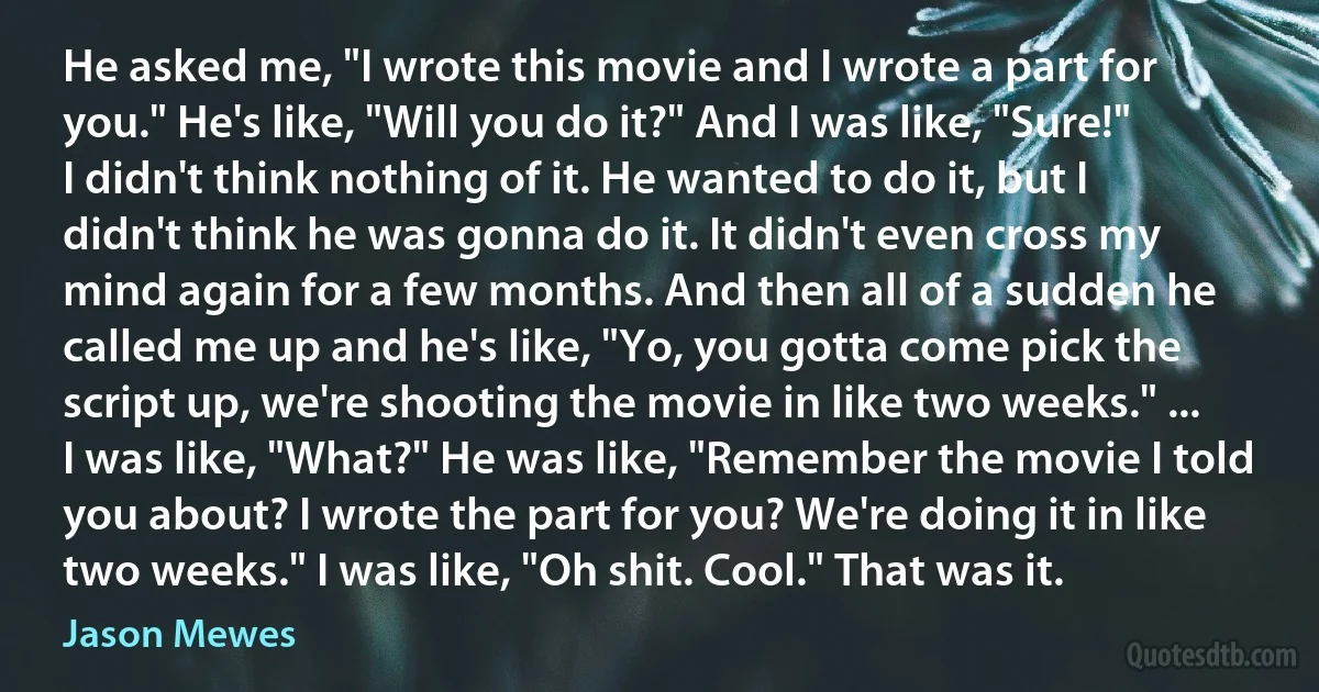 He asked me, "I wrote this movie and I wrote a part for you." He's like, "Will you do it?" And I was like, "Sure!" I didn't think nothing of it. He wanted to do it, but I didn't think he was gonna do it. It didn't even cross my mind again for a few months. And then all of a sudden he called me up and he's like, "Yo, you gotta come pick the script up, we're shooting the movie in like two weeks." ... I was like, "What?" He was like, "Remember the movie I told you about? I wrote the part for you? We're doing it in like two weeks." I was like, "Oh shit. Cool." That was it. (Jason Mewes)