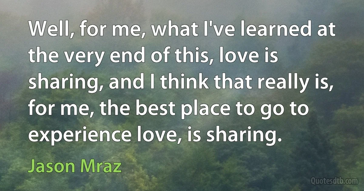 Well, for me, what I've learned at the very end of this, love is sharing, and I think that really is, for me, the best place to go to experience love, is sharing. (Jason Mraz)