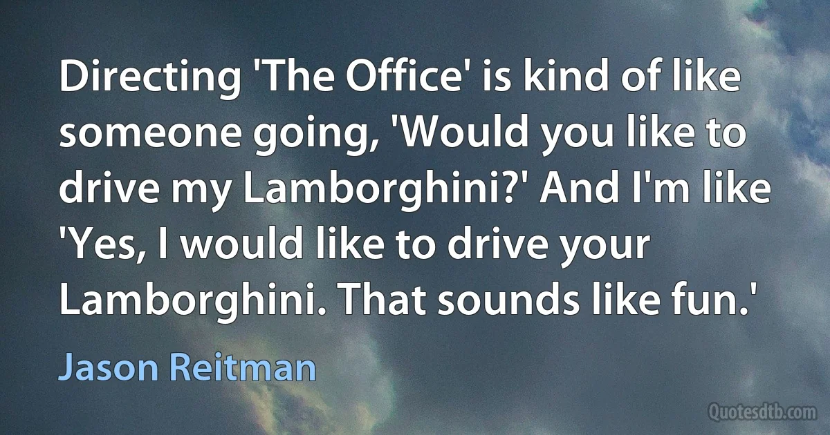 Directing 'The Office' is kind of like someone going, 'Would you like to drive my Lamborghini?' And I'm like 'Yes, I would like to drive your Lamborghini. That sounds like fun.' (Jason Reitman)