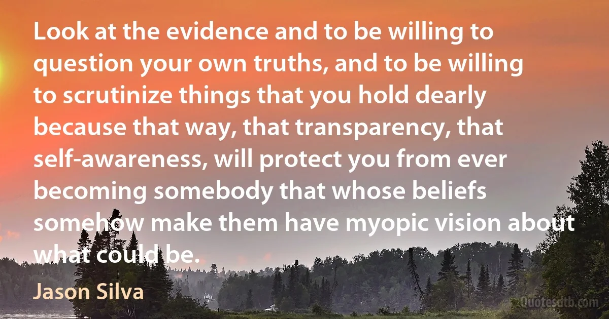 Look at the evidence and to be willing to question your own truths, and to be willing to scrutinize things that you hold dearly because that way, that transparency, that self-awareness, will protect you from ever becoming somebody that whose beliefs somehow make them have myopic vision about what could be. (Jason Silva)