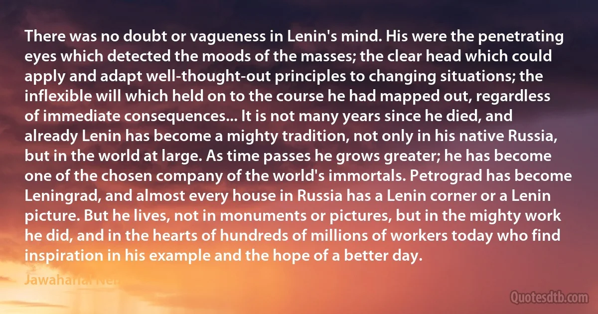 There was no doubt or vagueness in Lenin's mind. His were the penetrating eyes which detected the moods of the masses; the clear head which could apply and adapt well-thought-out principles to changing situations; the inflexible will which held on to the course he had mapped out, regardless of immediate consequences... It is not many years since he died, and already Lenin has become a mighty tradition, not only in his native Russia, but in the world at large. As time passes he grows greater; he has become one of the chosen company of the world's immortals. Petrograd has become Leningrad, and almost every house in Russia has a Lenin corner or a Lenin picture. But he lives, not in monuments or pictures, but in the mighty work he did, and in the hearts of hundreds of millions of workers today who find inspiration in his example and the hope of a better day. (Jawaharlal Nehru)