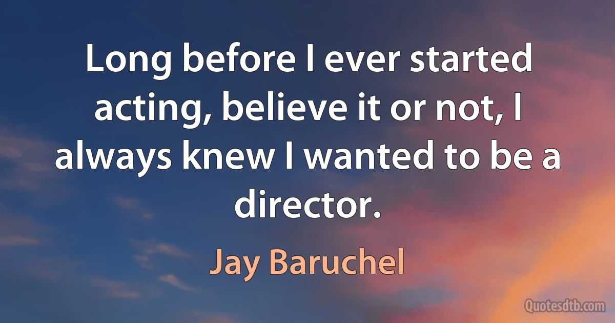 Long before I ever started acting, believe it or not, I always knew I wanted to be a director. (Jay Baruchel)