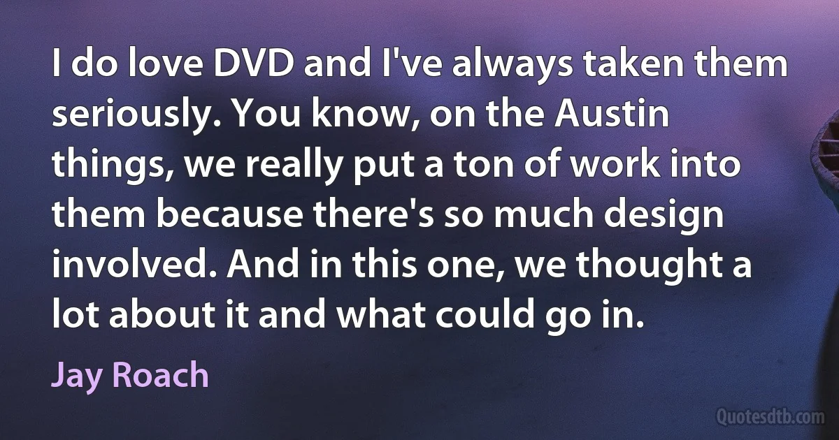 I do love DVD and I've always taken them seriously. You know, on the Austin things, we really put a ton of work into them because there's so much design involved. And in this one, we thought a lot about it and what could go in. (Jay Roach)