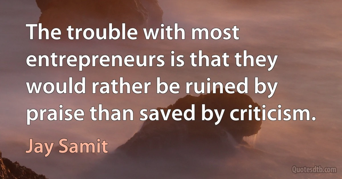 The trouble with most entrepreneurs is that they would rather be ruined by praise than saved by criticism. (Jay Samit)