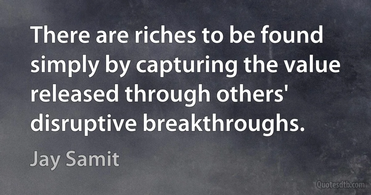 There are riches to be found simply by capturing the value released through others' disruptive breakthroughs. (Jay Samit)