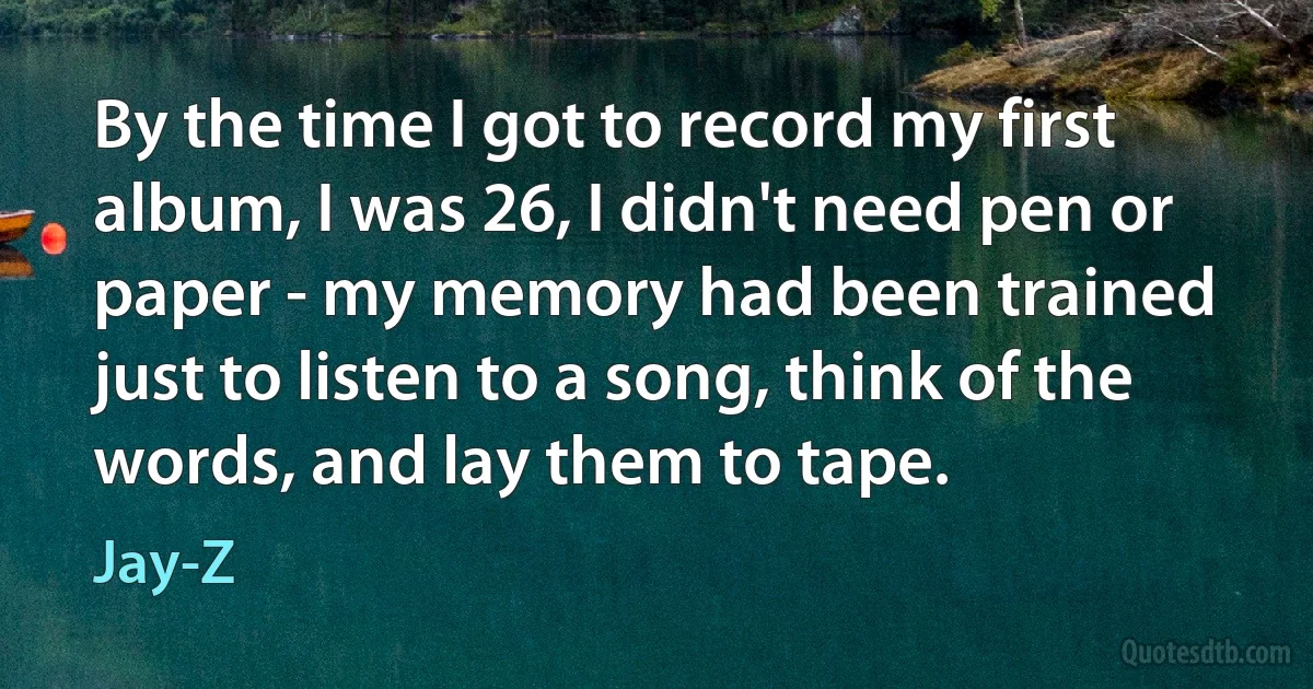 By the time I got to record my first album, I was 26, I didn't need pen or paper - my memory had been trained just to listen to a song, think of the words, and lay them to tape. (Jay-Z)