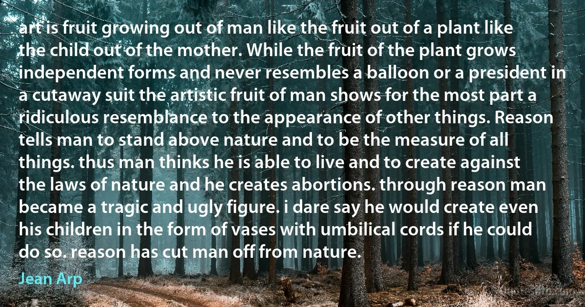 art is fruit growing out of man like the fruit out of a plant like the child out of the mother. While the fruit of the plant grows independent forms and never resembles a balloon or a president in a cutaway suit the artistic fruit of man shows for the most part a ridiculous resemblance to the appearance of other things. Reason tells man to stand above nature and to be the measure of all things. thus man thinks he is able to live and to create against the laws of nature and he creates abortions. through reason man became a tragic and ugly figure. i dare say he would create even his children in the form of vases with umbilical cords if he could do so. reason has cut man off from nature. (Jean Arp)