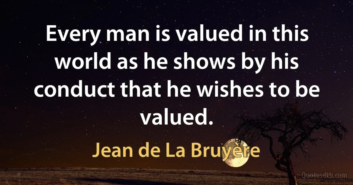 Every man is valued in this world as he shows by his conduct that he wishes to be valued. (Jean de La Bruyère)