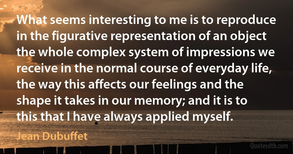 What seems interesting to me is to reproduce in the figurative representation of an object the whole complex system of impressions we receive in the normal course of everyday life, the way this affects our feelings and the shape it takes in our memory; and it is to this that I have always applied myself. (Jean Dubuffet)