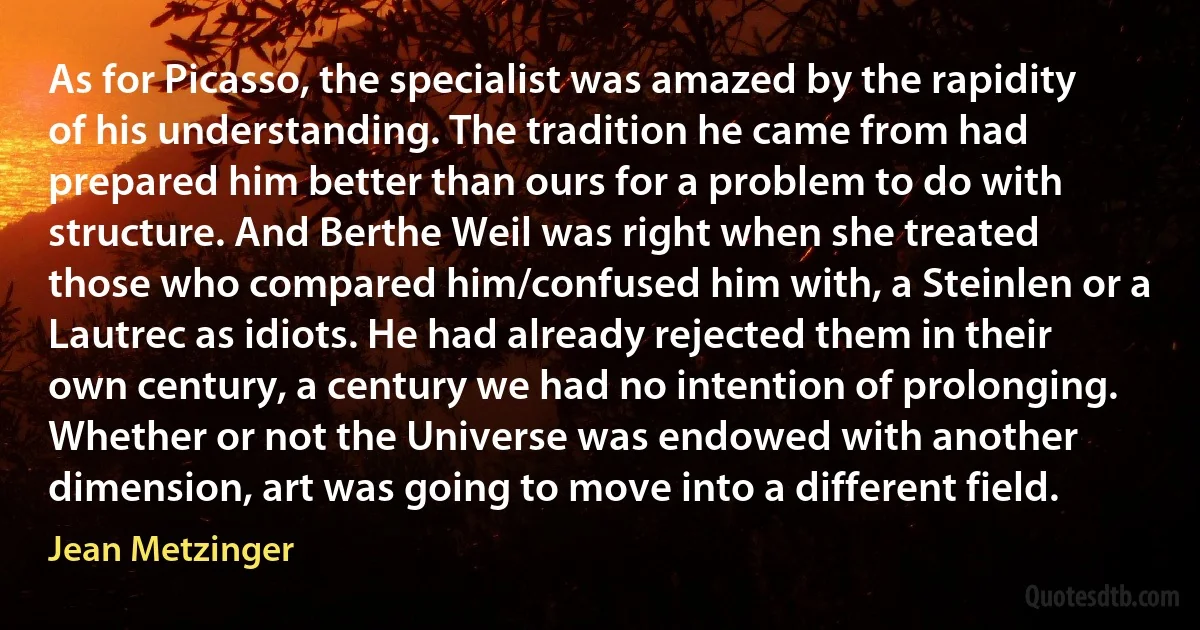 As for Picasso, the specialist was amazed by the rapidity of his understanding. The tradition he came from had prepared him better than ours for a problem to do with structure. And Berthe Weil was right when she treated those who compared him/confused him with, a Steinlen or a Lautrec as idiots. He had already rejected them in their own century, a century we had no intention of prolonging. Whether or not the Universe was endowed with another dimension, art was going to move into a different field. (Jean Metzinger)