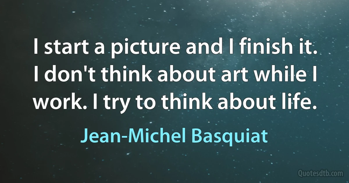 I start a picture and I finish it. I don't think about art while I work. I try to think about life. (Jean-Michel Basquiat)