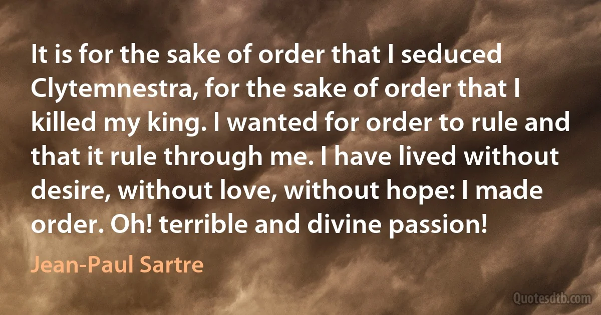 It is for the sake of order that I seduced Clytemnestra, for the sake of order that I killed my king. I wanted for order to rule and that it rule through me. I have lived without desire, without love, without hope: I made order. Oh! terrible and divine passion! (Jean-Paul Sartre)