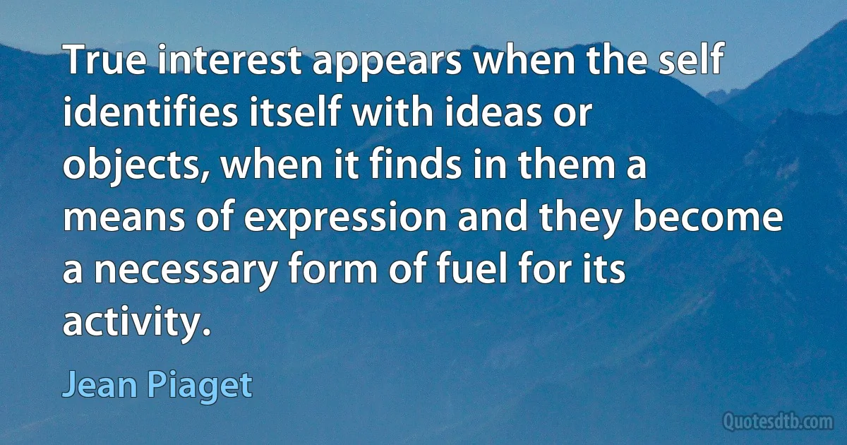 True interest appears when the self identifies itself with ideas or objects, when it finds in them a means of expression and they become a necessary form of fuel for its activity. (Jean Piaget)